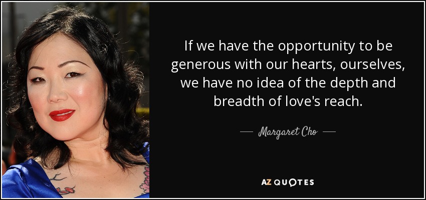 If we have the opportunity to be generous with our hearts, ourselves, we have no idea of the depth and breadth of love's reach. - Margaret Cho