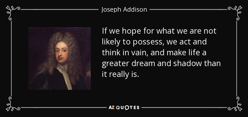 If we hope for what we are not likely to possess, we act and think in vain, and make life a greater dream and shadow than it really is. - Joseph Addison