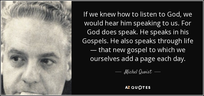 If we knew how to listen to God, we would hear him speaking to us. For God does speak. He speaks in his Gospels. He also speaks through life — that new gospel to which we ourselves add a page each day. - Michel Quoist