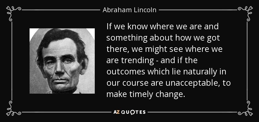 If we know where we are and something about how we got there, we might see where we are trending - and if the outcomes which lie naturally in our course are unacceptable, to make timely change. - Abraham Lincoln