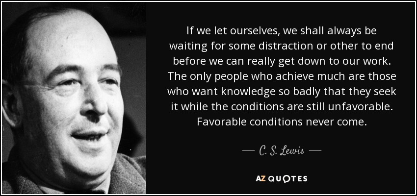 If we let ourselves, we shall always be waiting for some distraction or other to end before we can really get down to our work. The only people who achieve much are those who want knowledge so badly that they seek it while the conditions are still unfavorable. Favorable conditions never come. - C. S. Lewis