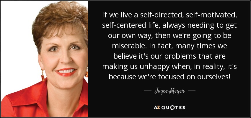If we live a self-directed, self-motivated, self-centered life, always needing to get our own way, then we're going to be miserable. In fact, many times we believe it's our problems that are making us unhappy when, in reality, it's because we're focused on ourselves! - Joyce Meyer