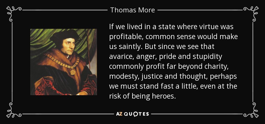 If we lived in a state where virtue was profitable, common sense would make us saintly. But since we see that avarice, anger, pride and stupidity commonly profit far beyond charity, modesty, justice and thought, perhaps we must stand fast a little, even at the risk of being heroes. - Thomas More