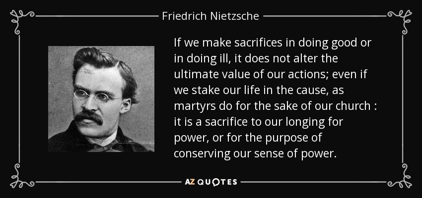 If we make sacrifices in doing good or in doing ill, it does not alter the ultimate value of our actions; even if we stake our life in the cause, as martyrs do for the sake of our church : it is a sacrifice to our longing for power, or for the purpose of conserving our sense of power. - Friedrich Nietzsche