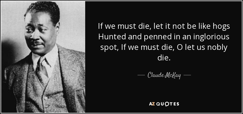 If we must die, let it not be like hogs Hunted and penned in an inglorious spot, If we must die, O let us nobly die. - Claude McKay