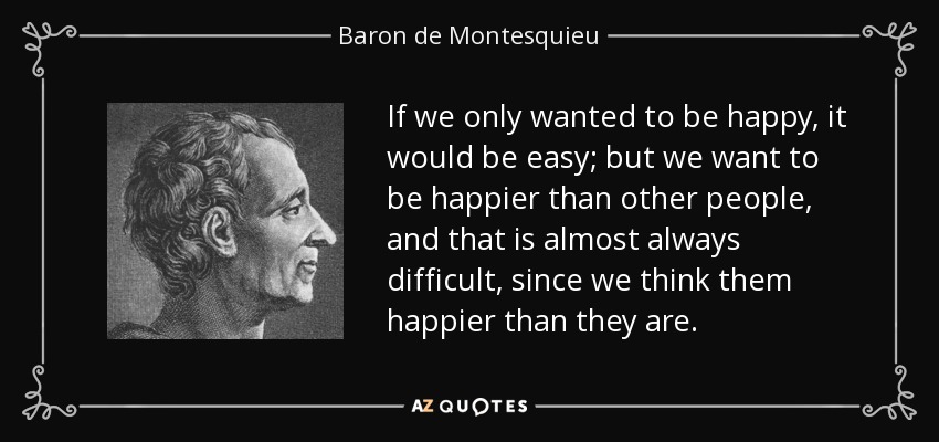 If we only wanted to be happy, it would be easy; but we want to be happier than other people, and that is almost always difficult, since we think them happier than they are. - Baron de Montesquieu
