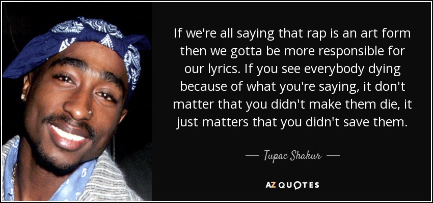 If we're all saying that rap is an art form then we gotta be more responsible for our lyrics. If you see everybody dying because of what you're saying, it don't matter that you didn't make them die, it just matters that you didn't save them. - Tupac Shakur
