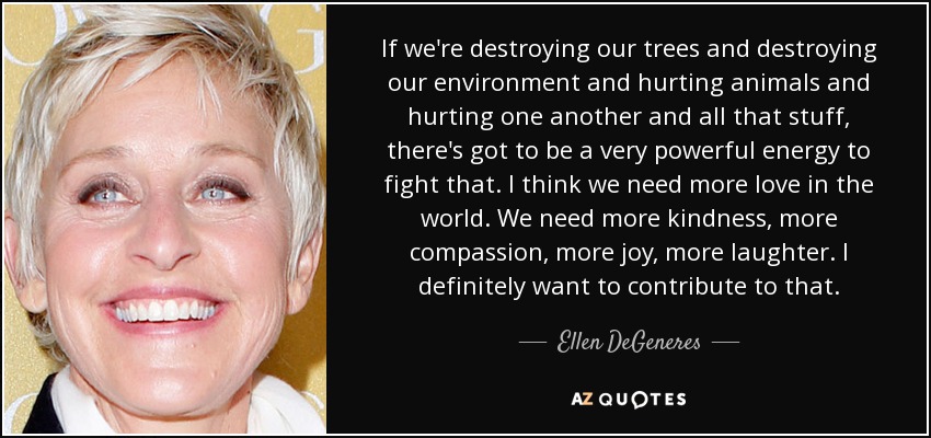 If we're destroying our trees and destroying our environment and hurting animals and hurting one another and all that stuff, there's got to be a very powerful energy to fight that. I think we need more love in the world. We need more kindness, more compassion, more joy, more laughter. I definitely want to contribute to that. - Ellen DeGeneres