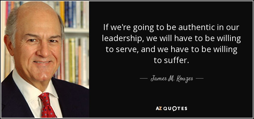 If we're going to be authentic in our leadership, we will have to be willing to serve, and we have to be willing to suffer. - James M. Kouzes