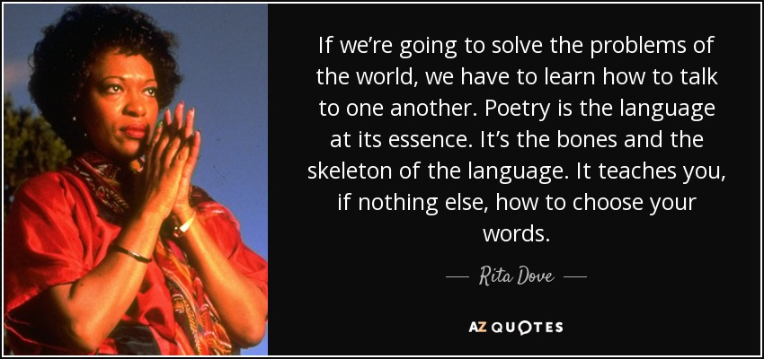 If we’re going to solve the problems of the world, we have to learn how to talk to one another. Poetry is the language at its essence. It’s the bones and the skeleton of the language. It teaches you, if nothing else, how to choose your words. - Rita Dove