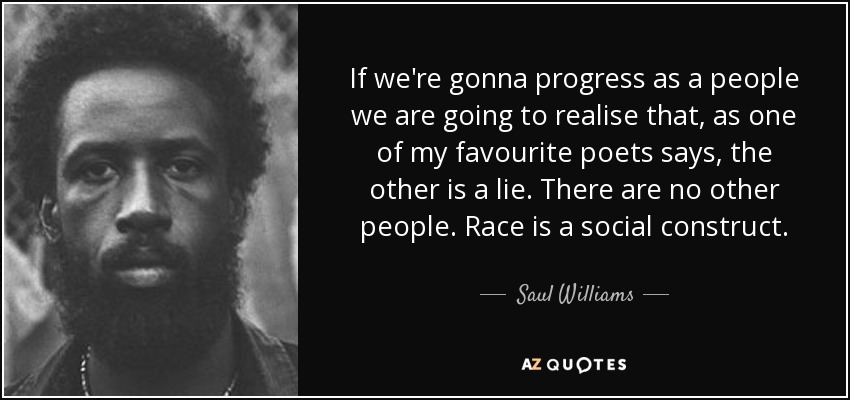 If we're gonna progress as a people we are going to realise that, as one of my favourite poets says, the other is a lie. There are no other people. Race is a social construct. - Saul Williams