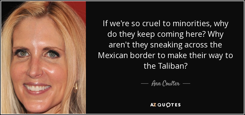 If we're so cruel to minorities, why do they keep coming here? Why aren't they sneaking across the Mexican border to make their way to the Taliban? - Ann Coulter