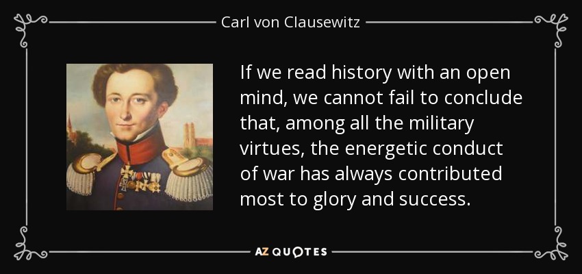 If we read history with an open mind, we cannot fail to conclude that, among all the military virtues, the energetic conduct of war has always contributed most to glory and success. - Carl von Clausewitz