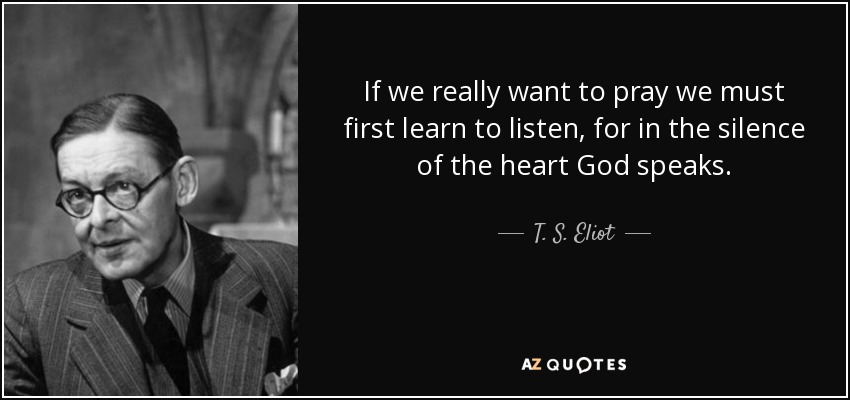 If we really want to pray we must first learn to listen, for in the silence of the heart God speaks. - T. S. Eliot