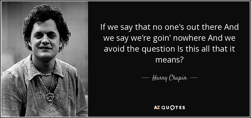 If we say that no one's out there And we say we're goin' nowhere And we avoid the question Is this all that it means? - Harry Chapin