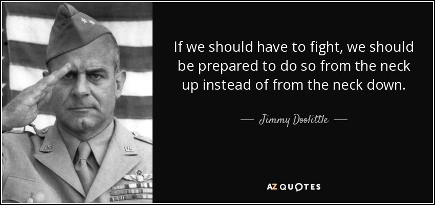 If we should have to fight, we should be prepared to do so from the neck up instead of from the neck down. - Jimmy Doolittle