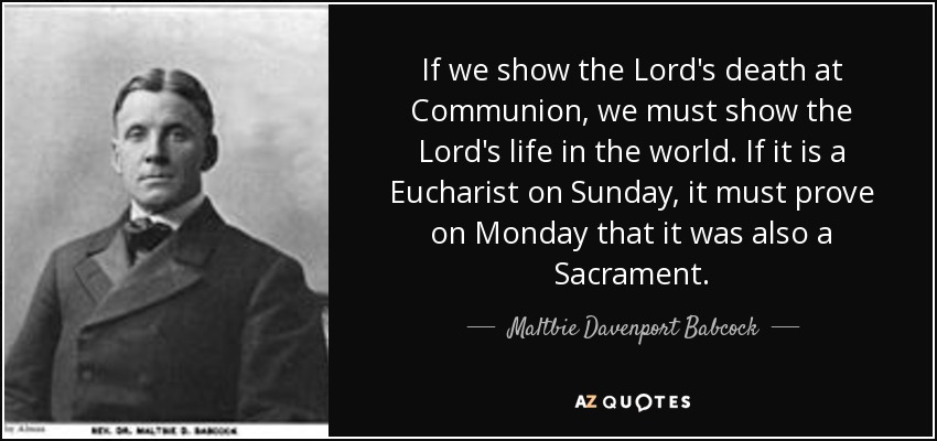 If we show the Lord's death at Communion, we must show the Lord's life in the world. If it is a Eucharist on Sunday, it must prove on Monday that it was also a Sacrament. - Maltbie Davenport Babcock