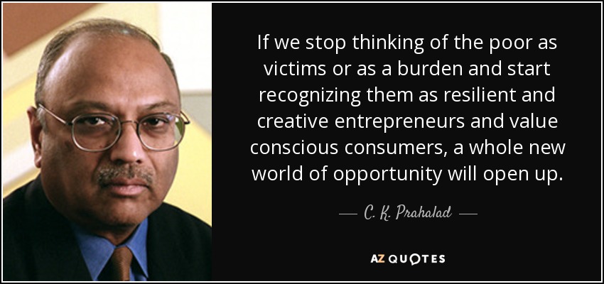 If we stop thinking of the poor as victims or as a burden and start recognizing them as resilient and creative entrepreneurs and value conscious consumers, a whole new world of opportunity will open up. - C. K. Prahalad