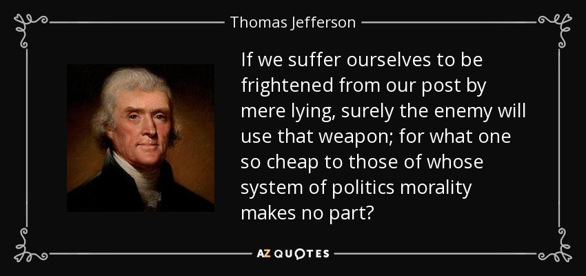If we suffer ourselves to be frightened from our post by mere lying, surely the enemy will use that weapon; for what one so cheap to those of whose system of politics morality makes no part? - Thomas Jefferson