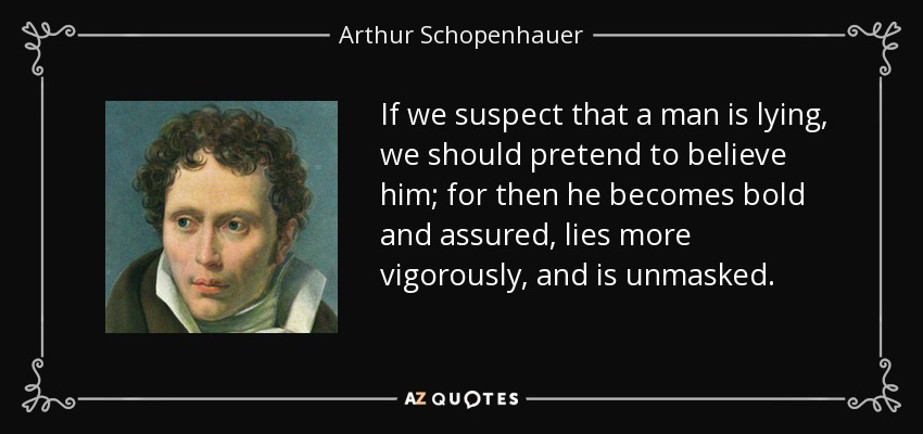 If we suspect that a man is lying, we should pretend to believe him; for then he becomes bold and assured, lies more vigorously, and is unmasked. - Arthur Schopenhauer