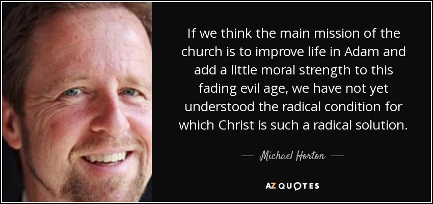 If we think the main mission of the church is to improve life in Adam and add a little moral strength to this fading evil age, we have not yet understood the radical condition for which Christ is such a radical solution. - Michael Horton