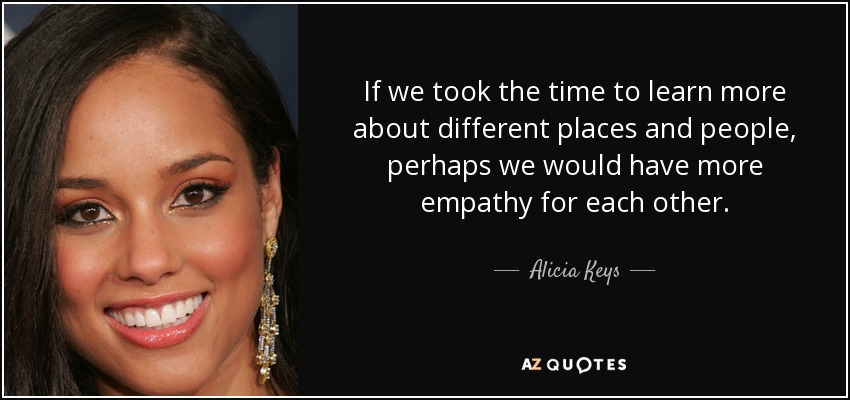 If we took the time to learn more about different places and people, perhaps we would have more empathy for each other. - Alicia Keys