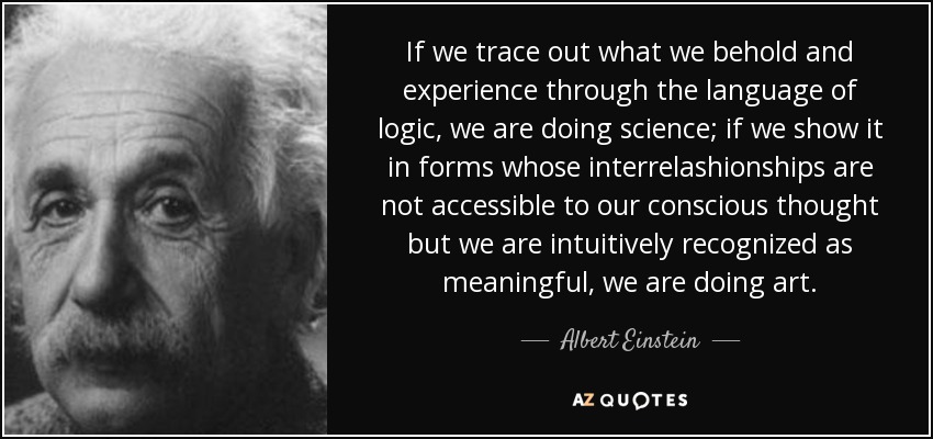 If we trace out what we behold and experience through the language of logic, we are doing science; if we show it in forms whose interrelashionships are not accessible to our conscious thought but we are intuitively recognized as meaningful, we are doing art. - Albert Einstein