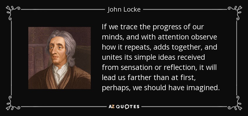 If we trace the progress of our minds, and with attention observe how it repeats, adds together, and unites its simple ideas received from sensation or reflection, it will lead us farther than at first, perhaps, we should have imagined. - John Locke
