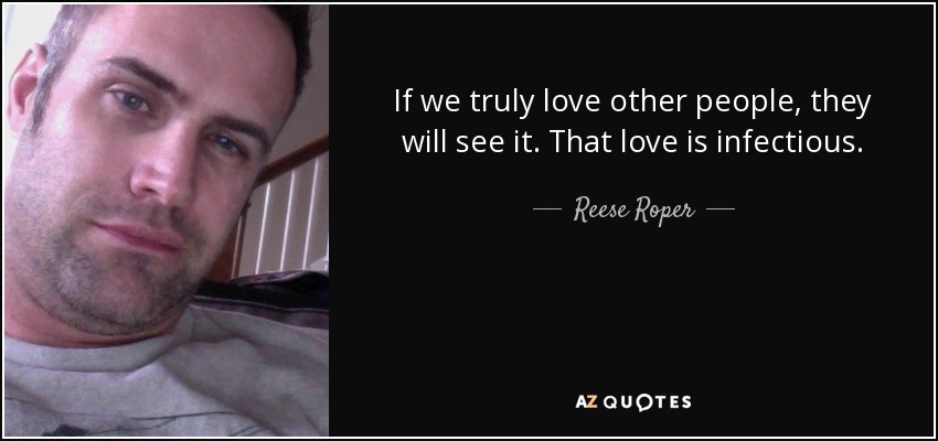 If we truly love other people, they will see it. That love is infectious. - Reese Roper