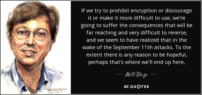 If we try to prohibit encryption or discourage it or make it more difficult to use, we're going to suffer the consequences that will be far reaching and very difficult to reverse, and we seem to have realized that in the wake of the September 11th attacks. To the extent there is any reason to be hopeful, perhaps that's where we'll end up here. - Matt Blaze