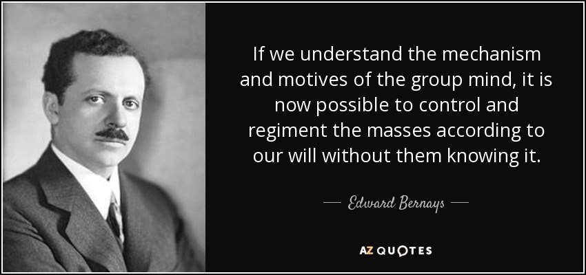 If we understand the mechanism and motives of the group mind, it is now possible to control and regiment the masses according to our will without them knowing it. - Edward Bernays