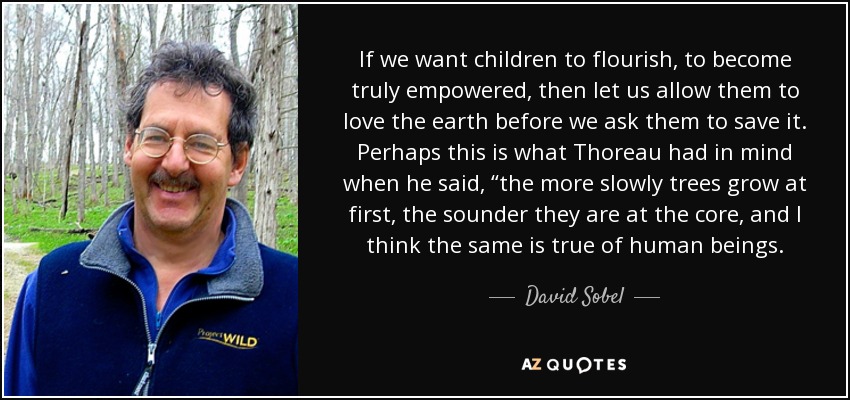 If we want children to flourish, to become truly empowered, then let us allow them to love the earth before we ask them to save it. Perhaps this is what Thoreau had in mind when he said, “the more slowly trees grow at first, the sounder they are at the core, and I think the same is true of human beings. - David Sobel