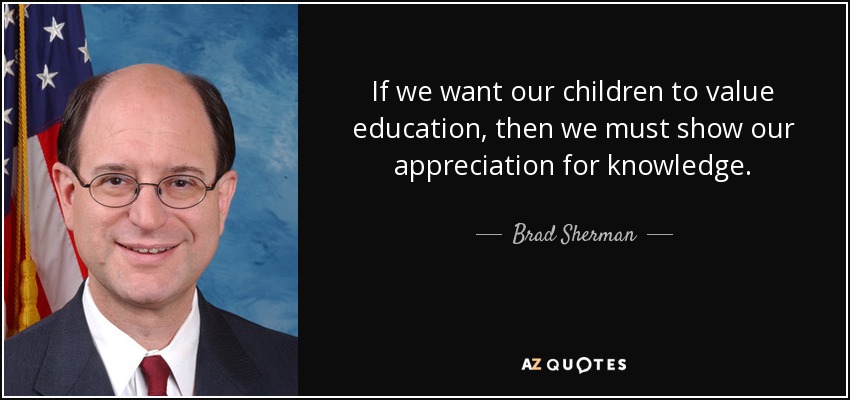 If we want our children to value education, then we must show our appreciation for knowledge. - Brad Sherman
