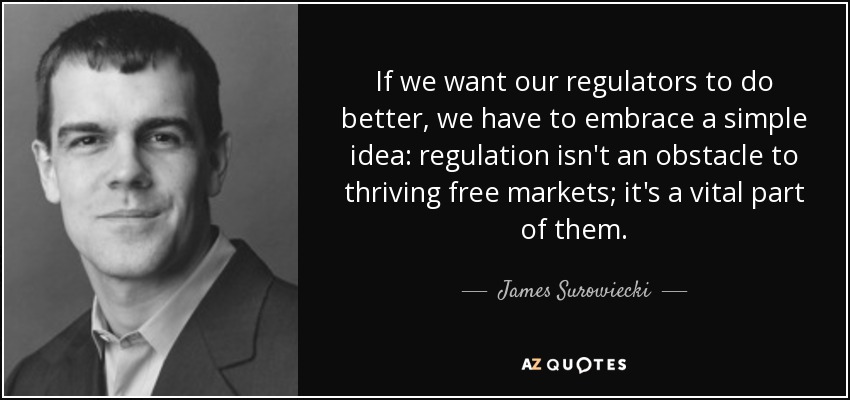 If we want our regulators to do better, we have to embrace a simple idea: regulation isn't an obstacle to thriving free markets; it's a vital part of them. - James Surowiecki
