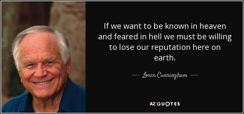 If we want to be known in heaven and feared in hell we must be willing to lose our reputation here on earth. - Loren Cunningham
