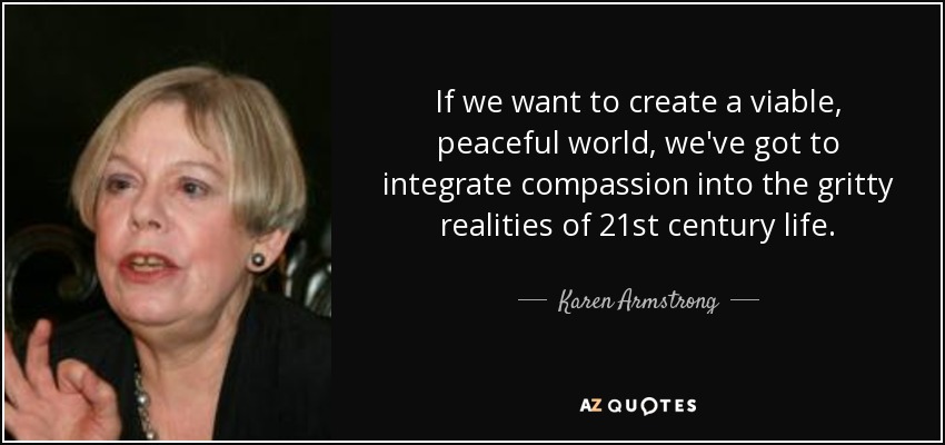 If we want to create a viable, peaceful world, we've got to integrate compassion into the gritty realities of 21st century life. - Karen Armstrong