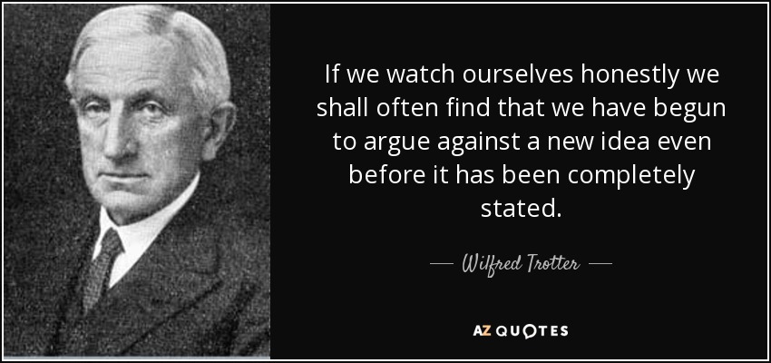 If we watch ourselves honestly we shall often find that we have begun to argue against a new idea even before it has been completely stated. - Wilfred Trotter