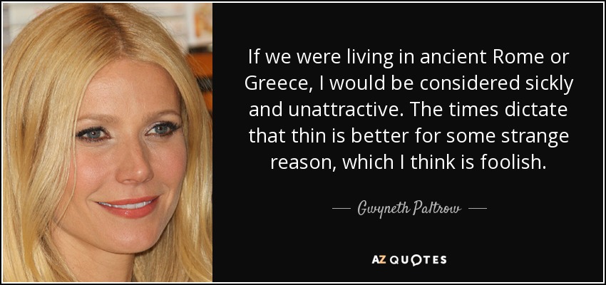 If we were living in ancient Rome or Greece, I would be considered sickly and unattractive. The times dictate that thin is better for some strange reason, which I think is foolish. - Gwyneth Paltrow