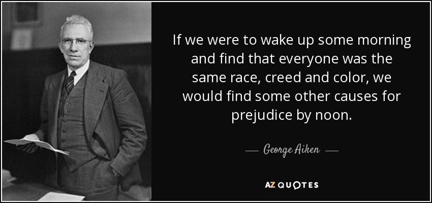 If we were to wake up some morning and find that everyone was the same race, creed and color, we would find some other causes for prejudice by noon. - George Aiken