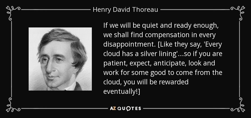 If we will be quiet and ready enough, we shall find compensation in every disappointment. [Like they say, 'Every cloud has a silver lining'...so if you are patient, expect, anticipate, look and work for some good to come from the cloud, you will be rewarded eventually!] - Henry David Thoreau