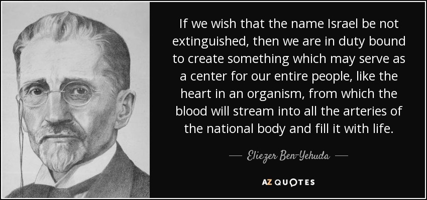 If we wish that the name Israel be not extinguished, then we are in duty bound to create something which may serve as a center for our entire people, like the heart in an organism, from which the blood will stream into all the arteries of the national body and fill it with life. - Eliezer Ben-Yehuda