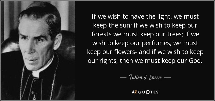 If we wish to have the light, we must keep the sun; if we wish to keep our forests we must keep our trees; if we wish to keep our perfumes, we must keep our flowers- and if we wish to keep our rights, then we must keep our God. - Fulton J. Sheen
