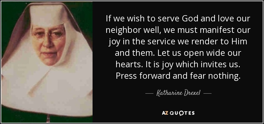 If we wish to serve God and love our neighbor well, we must manifest our joy in the service we render to Him and them. Let us open wide our hearts. It is joy which invites us. Press forward and fear nothing. - Katharine Drexel