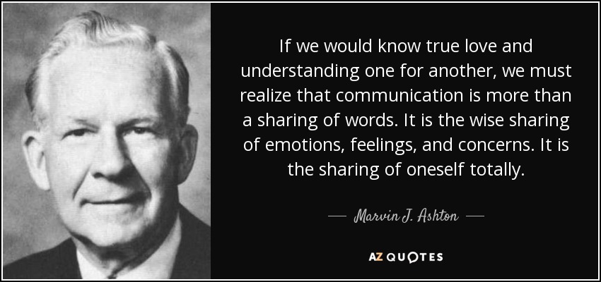 If we would know true love and understanding one for another, we must realize that communication is more than a sharing of words. It is the wise sharing of emotions, feelings, and concerns. It is the sharing of oneself totally. - Marvin J. Ashton