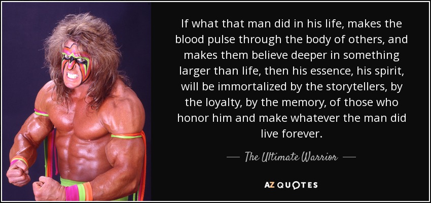 If what that man did in his life, makes the blood pulse through the body of others, and makes them believe deeper in something larger than life, then his essence, his spirit, will be immortalized by the storytellers, by the loyalty, by the memory, of those who honor him and make whatever the man did live forever. - The Ultimate Warrior