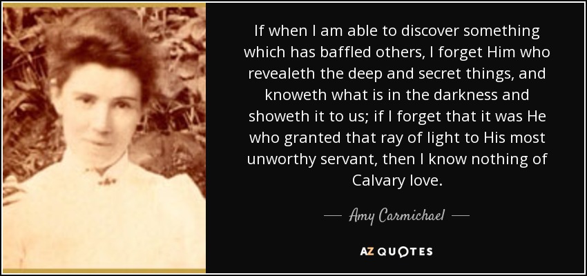 If when I am able to discover something which has baffled others, I forget Him who revealeth the deep and secret things, and knoweth what is in the darkness and showeth it to us; if I forget that it was He who granted that ray of light to His most unworthy servant, then I know nothing of Calvary love. - Amy Carmichael