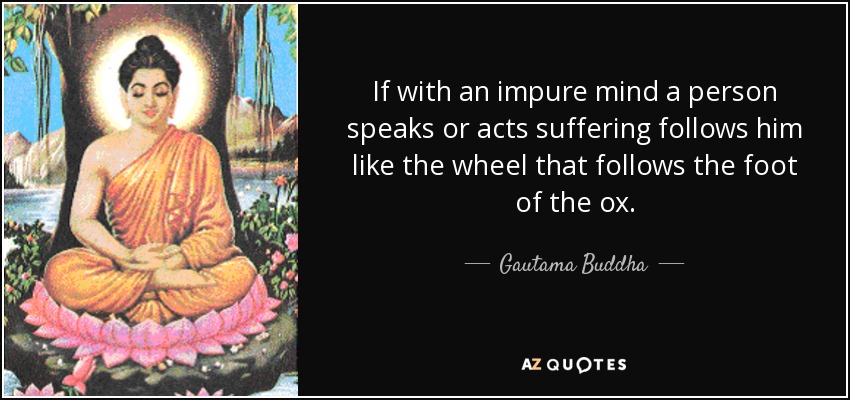 If with an impure mind a person speaks or acts suffering follows him like the wheel that follows the foot of the ox. - Gautama Buddha