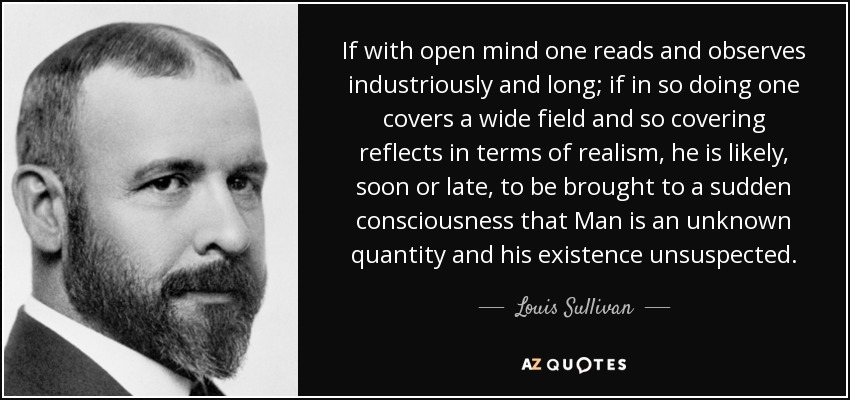 If with open mind one reads and observes industriously and long; if in so doing one covers a wide field and so covering reflects in terms of realism, he is likely, soon or late, to be brought to a sudden consciousness that Man is an unknown quantity and his existence unsuspected. - Louis Sullivan