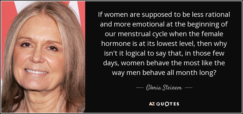 If women are supposed to be less rational and more emotional at the beginning of our menstrual cycle when the female hormone is at its lowest level, then why isn't it logical to say that, in those few days, women behave the most like the way men behave all month long? - Gloria Steinem