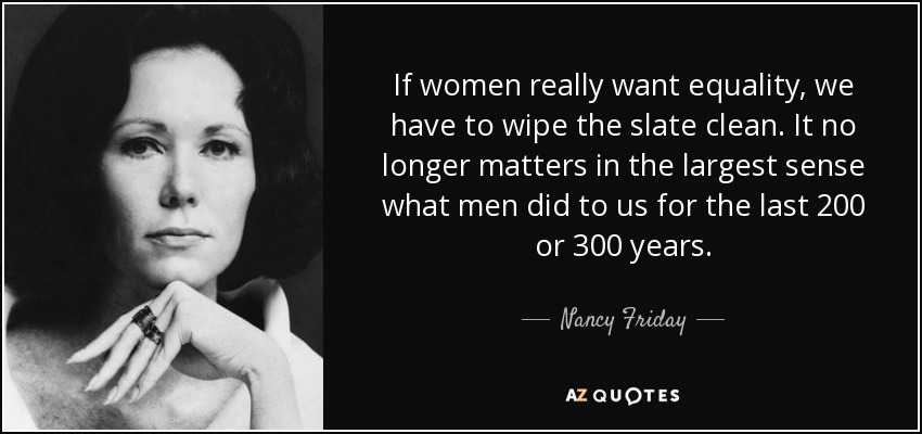If women really want equality, we have to wipe the slate clean. It no longer matters in the largest sense what men did to us for the last 200 or 300 years. - Nancy Friday